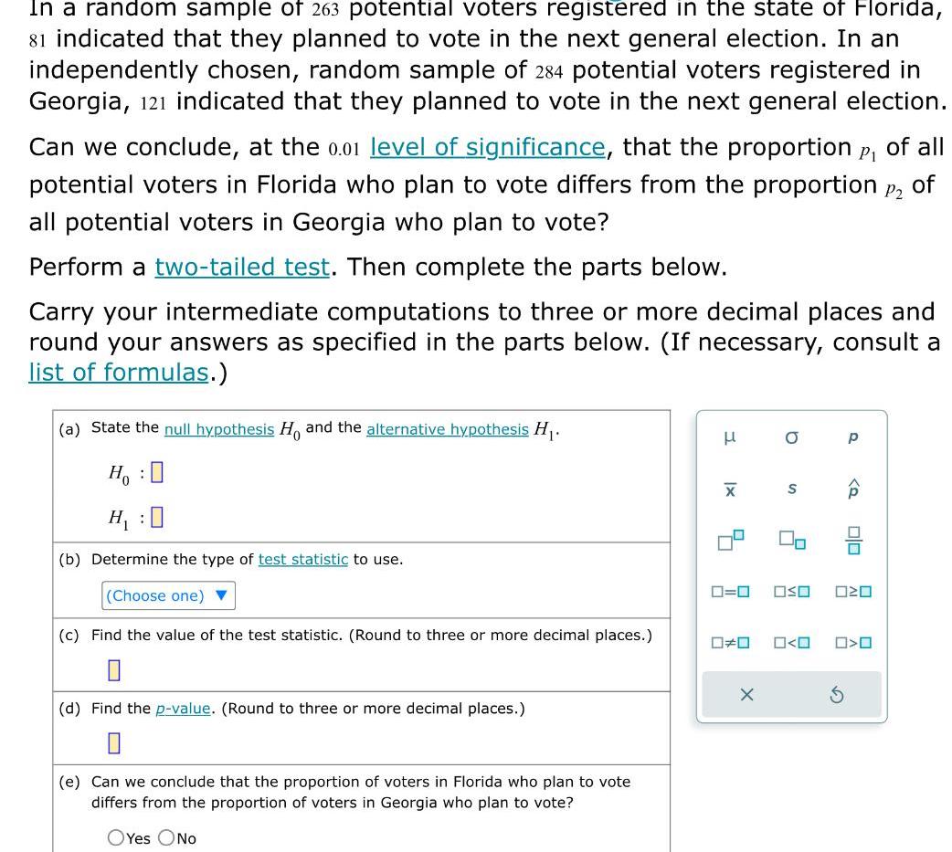 In a random sample of 263 potential voters registered in the state of Florida 81 indicated that they planned to vote in the next general election In an independently chosen random sample of 284 potential voters registered in Georgia 121 indicated that they planned to vote in the next general election Can we conclude at the 0 01 level of significance that the proportion of all potential voters in Florida who plan to vote differs from the proportion of all potential voters in Georgia who plan to vote P1 P2 Perform a two tailed test Then complete the parts below Carry your intermediate computations to three or more decimal places and round your answers as specified in the parts below If necessary consult a list of formulas a State the null hypothesis H and the alternative hypothesis H Ho H 0 b Determine the type of test statistic to use Choose one c Find the value of the test statistic Round to three or more decimal places 0 d Find the p value Round to three or more decimal places 0 e Can we conclude that the proportion of voters in Florida who plan to vote differs from the proportion of voters in Georgia who plan to vote OYes No H XI 4 0 O X S 2 Jo 0 0 OSO 020 0 0 p Q S 00 O O