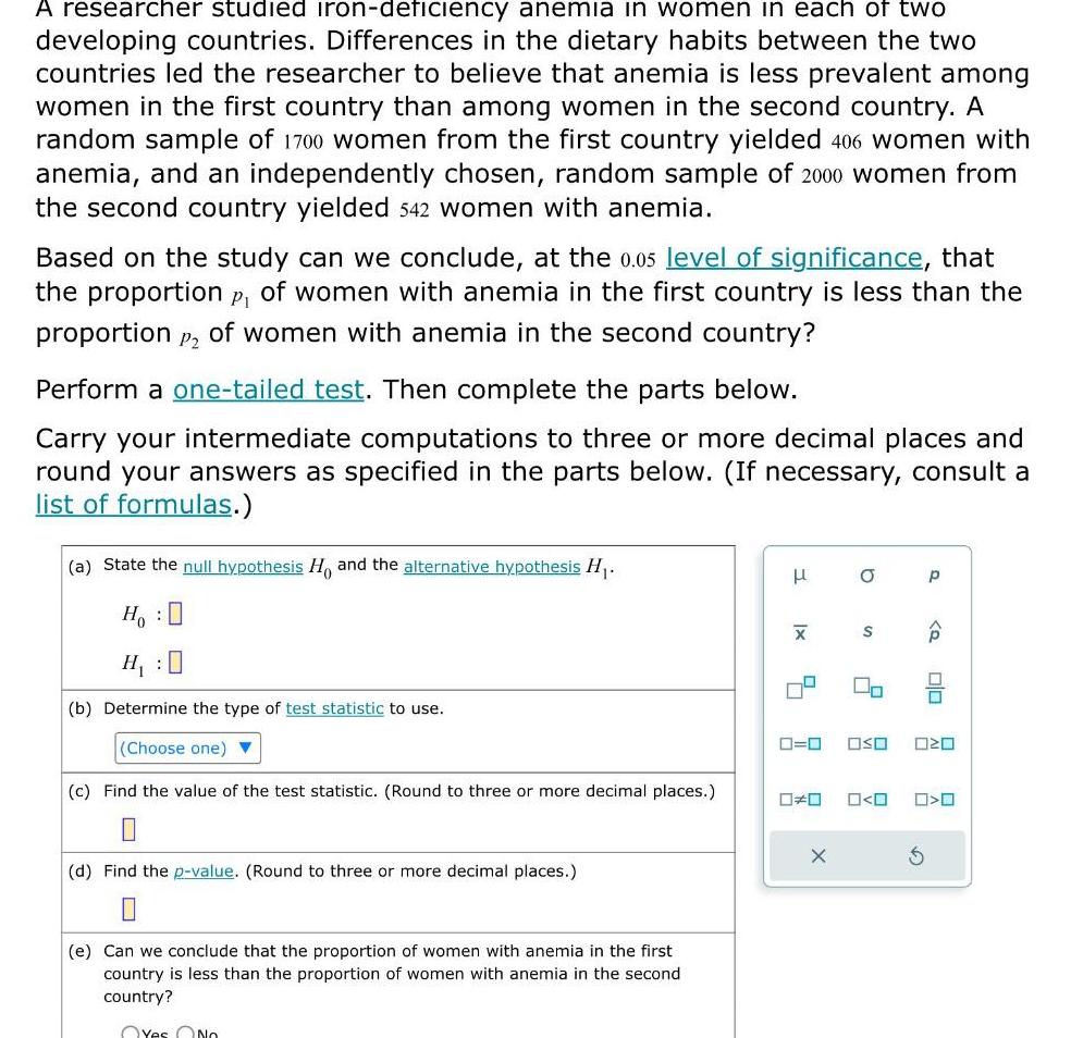 A researcher studied iron deficiency anemia in women in each of two developing countries Differences in the dietary habits between the two countries led the researcher to believe that anemia is less prevalent among women in the first country than among women in the second country A random sample of 1700 women from the first country yielded 406 women with anemia and an independently chosen random sample of 2000 women from the second country yielded 542 women with anemia Based on the study can we conclude at the 0 05 level of significance that the proportion P of women with anemia in the first country is less than the proportion P2 of women with anemia in the second country Perform a one tailed test Then complete the parts below Carry your intermediate computations to three or more decimal places and round your answers as specified in the parts below If necessary consult a list of formulas a State the null hypothesis Ho and the alternative hypothesis H Ho H 0 b Determine the type of test statistic to use Choose one c Find the value of the test statistic Round to three or more decimal places d Find the p value Round to three or more decimal places e Can we conclu the proportion of women with anemia in the first country is less than the proportion of women with anemia in the second country Yes No X X O S 00 0 0 p G P OSO olo O