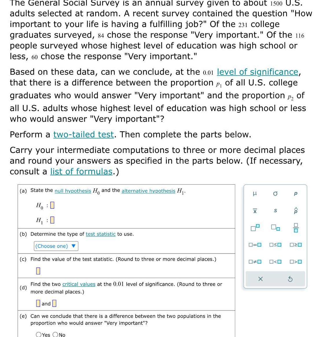 The General Social Survey is an annual survey given to about 1500 U S adults selected at random A recent survey contained the question How important to your life is having a fulfilling job Of the 231 college graduates surveyed 84 chose the response Very important Of the 116 people surveyed whose highest level of education was high school or less 60 chose the response Very important Based on these data can we conclude at the 0 01 level of significance that there is a difference between the proportion p of all U S college graduates who would answer Very important and the proportion P2 of all U S adults whose highest level of education was high school or less who would answer Very important Perform a two tailed test Then complete the parts below Carry your intermediate computations to three or more decimal places and round your answers as specified in the parts below If necessary consult a list of formulas a State the null hypothesis Ho and the alternative hypothesis H Ho O H b Determine the type of test statistic to use Choose one c Find the value of the test statistic Round to three or more decimal places d Find the two critical values at the 0 01 level of significance Round to three or more decimal places and e Can we conclude that there is a difference between the two populations in the proportion who would answer Very important OYes No H x X 0 0 OSO 0 S X 0 0 S P Q 00 20 O