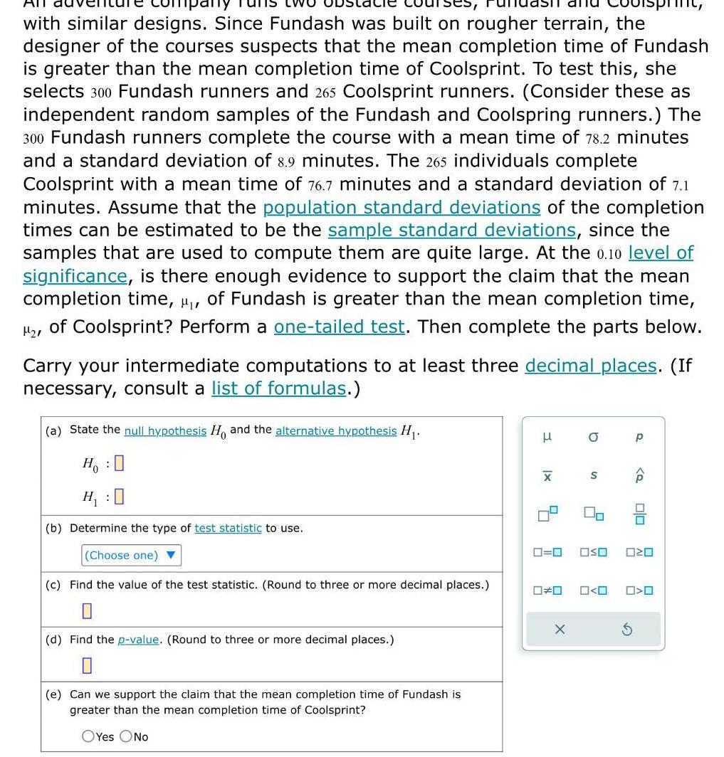 All with similar designs Since Fundash was built on rougher terrain the designer of the courses suspects that the mean completion time of Fundash is greater than the mean completion time of Coolsprint To test this she selects 300 Fundash runners and 265 Coolsprint runners Consider these as independent random samples of the Fundash and Coolspring runners The 300 Fundash runners complete the course with a mean time of 78 2 minutes and a standard deviation of 8 9 minutes The 265 individuals complete Coolsprint with a mean time of 76 7 minutes and a standard deviation of 7 1 minutes Assume that the population standard deviations of the completion times can be estimated to be the sample standard deviations since the samples that are used to compute them are quite large At the 0 10 level of significance is there enough evidence to support the claim that the mean completion time of Fundash is greater than the mean completion time of Coolsprint Perform a one tailed test Then complete the parts below Carry your intermediate computations to at least three decimal places If necessary consult a list of formulas a State the null hypothesis Ho and the alternative hypothesis H Ho 0 H 0 b Determine the type of test statistic to use Choose one c Find the value of the test statistic Round to three or more decimal places d Find the p value Round to three or more decimal places e Can we support the claim that the mean completion time of Fundash is greater than the mean completion time of Coolsprint OYes No 3 x X 0 0 D X O S 2 p Q 00 OSO 020 O O 0
