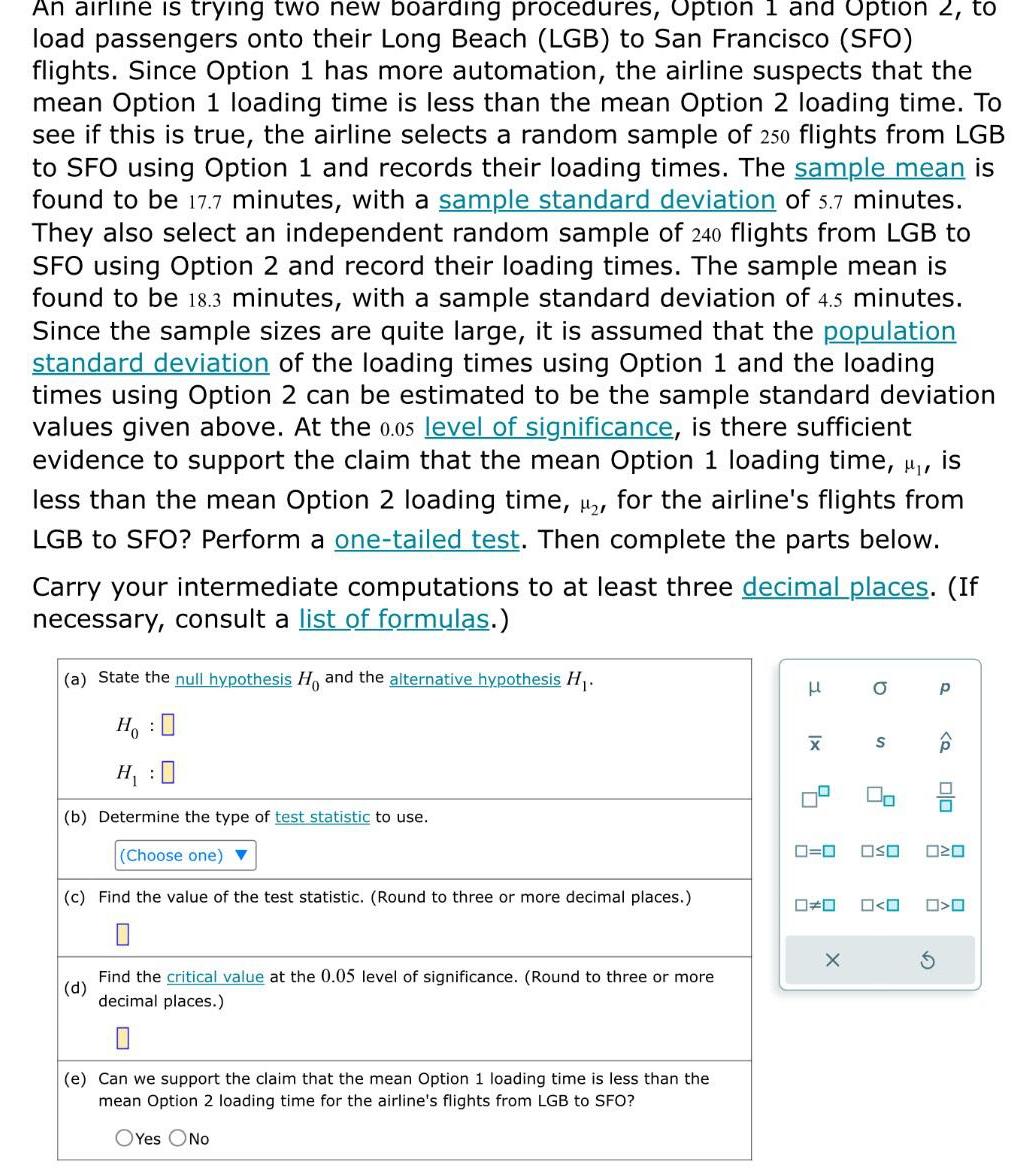 An airline is trying two new boarding procedures Option 1 and Option 2 to load passengers onto their Long Beach LGB to San Francisco SFO flights Since Option 1 has more automation the airline suspects that the mean Option 1 loading time is less than the mean Option 2 loading time To see if this is true the airline selects a random sample of 250 flights from LGB to SFO using Option 1 and records their loading times The sample mean is found to be 17 7 minutes with a sample standard deviation of 5 7 minutes They also select an independent random sample of 240 flights from LGB to SFO using Option 2 and record their loading times The sample mean is found to be 18 3 minutes with a sample standard deviation of 4 5 minutes Since the sample sizes are quite large it is assumed that the population standard deviation of the loading times using Option 1 and the loading times using Option 2 can be estimated to be the sample standard deviation values given above At the 0 05 level of significance is there sufficient evidence to support the claim that the mean Option 1 loading time u is less than the mean Option 2 loading time for the airline s flights from LGB to SFO Perform a one tailed test Then complete the parts below Carry your intermediate computations to at least three decimal places If necessary consult a list of formulas a State the null hypothesis Ho and the alternative hypothesis H Ho H 0 b Determine the type of test statistic to use Choose one c Find the value of the test statistic Round to three or more decimal places d Find the critical value at the 0 05 level of significance Round to three or more decimal places 0 e Can we support the claim that the mean Option 1 loading time is less than the mean Option 2 loading time for the airline s flights from LGB to SFO OYes No x X 4 0 0 X O S 2 OSO 0 0 P olo 020 O