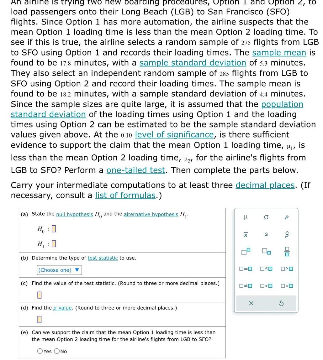 An airline is trying two new boarding procedures Option I and Option 2 to load passengers onto their Long Beach LGB to San Francisco SFO flights Since Option 1 has more automation the airline suspects that the mean Option 1 loading time is less than the mean Option 2 loading time To see if this is true the airline selects a random sample of 275 flights from LGB to SFO using Option 1 and records their loading times The sample mean is found to be 17 8 minutes with a sample standard deviation of 5 3 minutes They also select an independent random sample of 285 flights from LGB to SFO using Option 2 and record their loading times The sample mean is found to be 18 2 minutes with a sample standard deviation of 4 4 minutes Since the sample sizes are quite large it is assumed that the population standard deviation of the loading times using Option 1 and the loading times using Option 2 can be estimated to be the sample standard deviation values given above At the 0 10 level of significance is there sufficient evidence support the claim that the mean Option loading time is less than the mean Option 2 loading time 2 for the airline s flights from LGB to SFO Perform a one tailed test Then complete the parts below Carry your intermediate computations to at least three decimal places If necessary consult a list of formulas a State the null hypothesis Ho and the alternative hypothesis H Ho H 0 b Determine the type of test statistic to use Choose one c Find the value of the test statistic Round to three or more decimal places 0 d Find the p value Round to three or more decimal places e Can we support the claim that the mean Option 1 loading time is less than the mean Option 2 loading time for the airline s flights from LGB to SFO OYes No H XI 8 X a S 0 P 0 0 Q 00 OSO 0 O