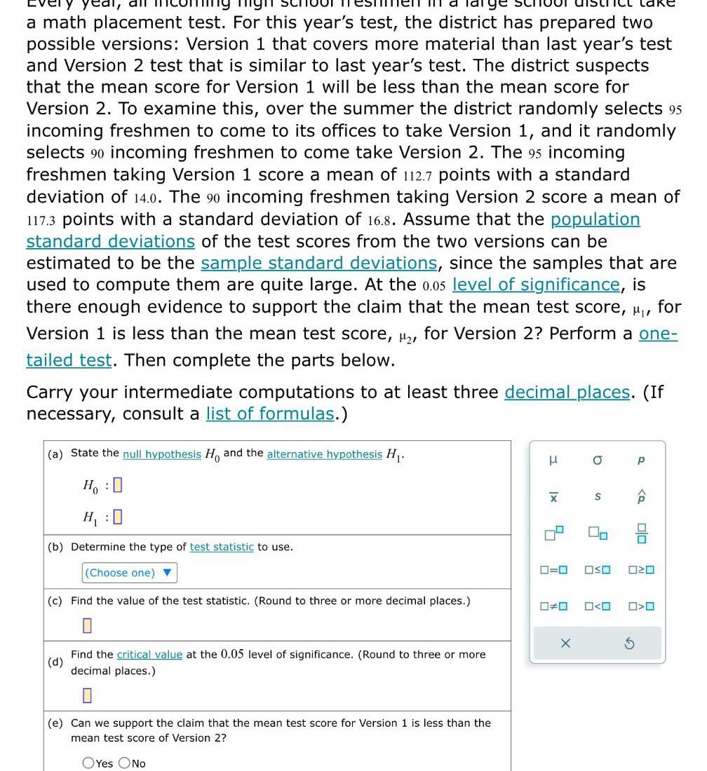 al all a math placement test For this year s test the district has prepared two possible versions Version 1 that covers more material than last year s test and Version 2 test that is similar to last year s test The district suspects that the mean score for Version 1 will be less than the mean score for Version 2 To examine this over the summer the district randomly selects 95 incoming freshmen to come to its offices to take Version 1 and it randomly selects 90 incoming freshmen to come take Version 2 The 95 incoming freshmen taking Version 1 score a mean of 112 7 points with a standard deviation of 14 0 The 90 incoming freshmen taking Version 2 score a mean of 117 3 points with a standard deviation of 16 8 Assume that the population standard deviations of the test scores from the two versions can be estimated to be the sample standard deviations since the samples that are used to compute them are quite large At the 0 05 level of significance is there enough evidence to support the claim that the mean test score for Version 1 is less than the mean test score for Version 2 Perform a one tailed test Then complete the parts below MI Carry your intermediate computations to at least three decimal places If necessary consult a list of formulas a State the null hypothesis H and the alternative hypothesis H HO b Determine the type of test statistic to use Choose one c Find the value of the test statistic Round to three or more decimal places 0 d Find the critical value at the 0 05 level of significance Round to three or more decimal places e Can we support the claim that the mean test score for Version 1 is less than the mean test score of Version 2 OYes No H X 5 0 0 X O S 2 00 OSO O O P Q olo 020 O O