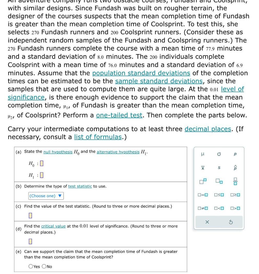 with similar designs Since Fundash was built on rougher terrain the designer of the courses suspects that the mean completion time of Fundash is greater than the mean completion time of Coolsprint To test this she selects 270 Fundash runners and 200 Coolsprint runners Consider these as independent random samples of the Fundash and Coolspring runners The 270 Fundash runners complete the course with a mean time of 77 9 minutes and a standard deviation of 8 0 minutes The 200 individuals complete Coolsprint with a mean time of 76 0 minutes and a standard deviation of 6 9 minutes Assume that the population standard deviations of the completion times can be estimated to be the sample standard deviations since the samples that are used to compute them are quite large At the 0 01 level of significance is there enough evidence to support the claim that the mean completion time of Fundash is greater than the mean completion time of Coolsprint Perform a one tailed test Then complete the parts below Carry your intermediate computations to at least three decimal places If necessary consult a list of formulas a State the null hypothesis H and the alternative hypothesis H Ho H 0 b Determine the type of test statistic to use Choose one c Find the value of the test statistic Round to three or more decimal places 0 d Find the critical value at the 0 01 level of significance Round to three or more decimal places e Can we support the claim that the mean completion time of Fundash is greater than the mean completion time of Coolsprint OYes No 3 X a X S 2 00 P olo 0 0 OSO 020 O O 0