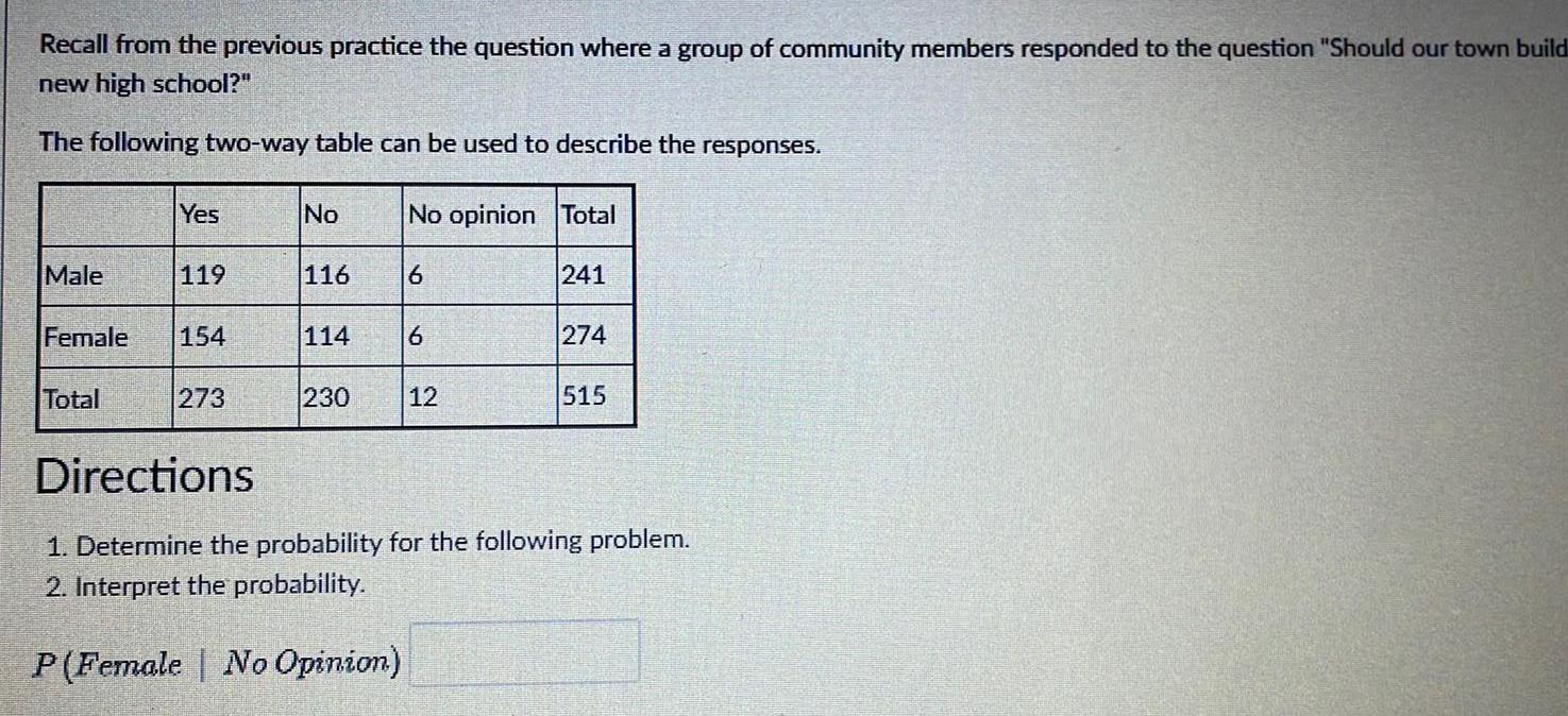 Recall from the previous practice the question where a group of community members responded to the question Should our town build new high school The following two way table can be used to describe the responses Male Yes Total 119 Female 154 273 No 116 114 230 No opinion Total 6 6 12 241 274 515 Directions 1 Determine the probability for the following problem 2 Interpret the probability P Female No Opinion