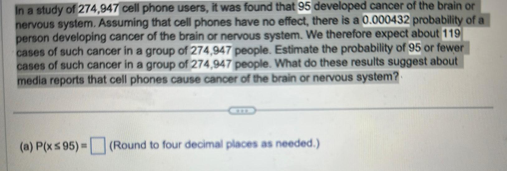 In a study of 274 947 cell phone users it was found that 95 developed cancer of the brain or nervous system Assuming that cell phones have no effect there is a 0 000432 probability of a person developing cancer of the brain or nervous system We therefore expect about 119 cases of such cancer in a group of 274 947 people Estimate the probability of 95 or fewer cases of such cancer in a group of 274 947 people What do these results suggest about media reports that cell phones cause cancer of the brain or nervous system a P x 95 Round to four decimal places as needed