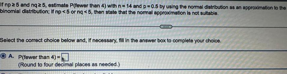 If np 5 and nq 5 estimate P fewer than 4 with n 14 and p 0 5 by using the normal distribution as an approximation to the binomial distribution If np 5 or nq 5 then state that the normal approximation is not suitable Select the correct choice below and if necessary fill in the answer box to complete your choice A P fewer than 4 Round to four decimal places as needed