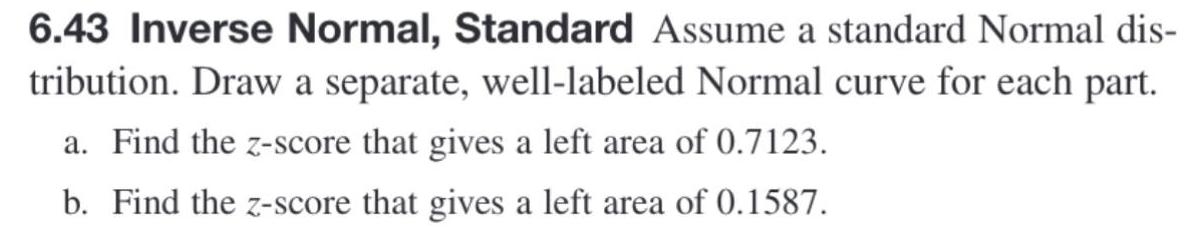 6 43 Inverse Normal Standard Assume a standard Normal dis tribution Draw a separate well labeled Normal curve for each part a Find the z score that gives a left area of 0 7123 b Find the z score that gives a left area of 0 1587