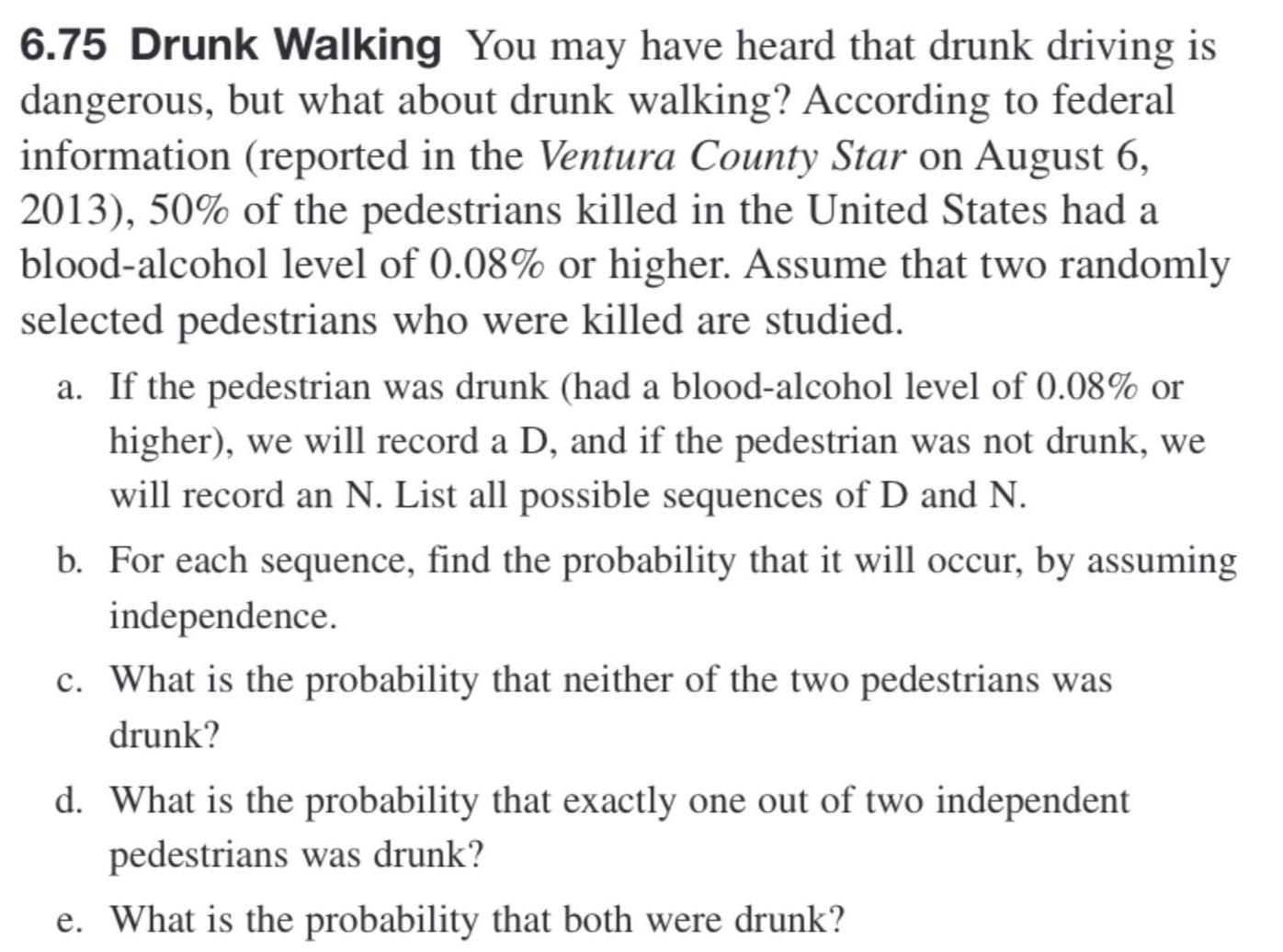 6 75 Drunk Walking You may have heard that drunk driving is dangerous but what about drunk walking According to federal information reported in the Ventura County Star on August 6 2013 50 of the pedestrians killed in the United States had a blood alcohol level of 0 08 or higher Assume that two randomly selected pedestrians who were killed are studied a If the pedestrian was drunk had a blood alcohol level of 0 08 or higher we will record a D and if the pedestrian was not drunk we will record an N List all possible sequences of D and N b For each sequence find the probability that it will occur by assuming independence c What is the probability that neither of the two pedestrians was drunk d What is the probability that exactly one out of two independent pedestrians was drunk e What is the probability that both were drunk