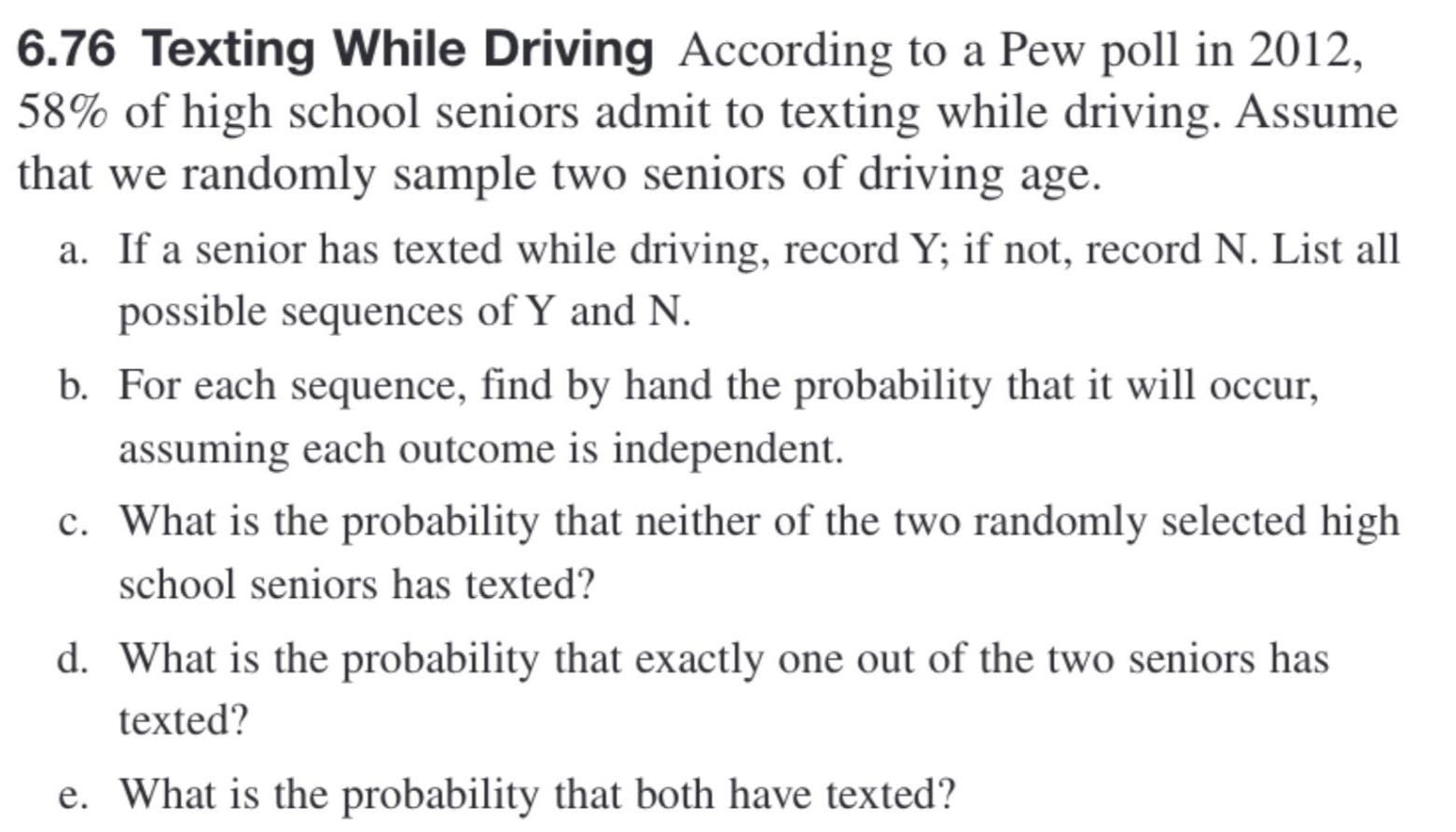 6 76 Texting While Driving According to a Pew poll in 2012 58 of high school seniors admit to texting while driving Assume that we randomly sample two seniors of driving age a If a senior has texted while driving record Y if not record N List all possible sequences of Y and N b For each sequence find by hand the probability that it will occur assuming each outcome is independent c What is the probability that neither of the two randomly selected high school seniors has texted d What is the probability that exactly one out of the two seniors has texted e What is the probability that both have texted