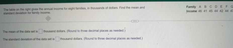 The table on the right gives the annual income for eight families in thousands of dollars Find the mean and standard deviation for family income thousand dollars Round to three decimal places as needed The mean of the data set is The standard deviation of the data set is thousand dollars Round to three decimal places as needed Family ABCDEFG Income 46 41 45 44 42 44 47