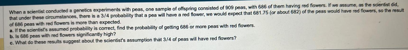 When a scientist conducted a genetics experiments with peas one sample of offspring consisted of 909 peas with 686 of them having red flowers If we assume as the scientist did that under these circumstances there is a 3 4 probability that a pea will have a red flower we would expect that 681 75 or about 682 of the peas would have red flowers so the result of 686 peas with red flowers is more than expected a If the scientist s assumed probability is correct find the probability of getting 686 or more peas with red flowers b Is 686 peas with red flowers significantly high c What do these results suggest about the scientist s assumption that 3 4 of peas will have red flowers