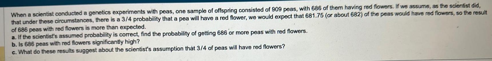 When a scientist conducted a genetics experiments with peas one sample of offspring consisted of 909 peas with 686 of them having red flowers If we assume as the scientist did that under these circumstances there is a 3 4 probability that a pea will have a red flower we would expect that 681 75 or about 682 of the peas would have red flowers so the result of 686 peas with red flowers is more than expected a If the scientist s assumed probability is correct find the probability of getting 686 or more peas with red flowers b Is 686 peas with red flowers significantly high c What do these results suggest about the scientist s assumption that 3 4 of peas will have red flowers