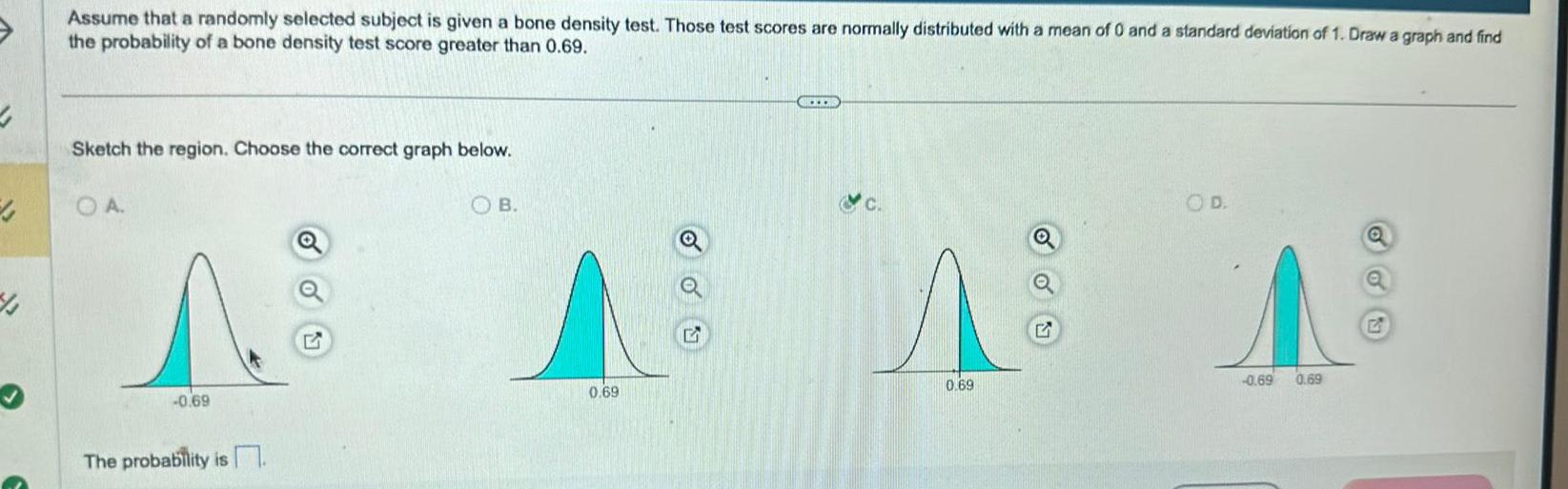 4 43 Assume that a randomly selected subject is given a bone density test Those test scores are normally distributed with a mean of 0 and a standard deviation of 1 Draw a graph and find the probability of a bone density test score greater than 0 69 Sketch the region Choose the correct graph below OA 0 69 The probability is OB 0 69 0 69 OD A 0 69 0 69