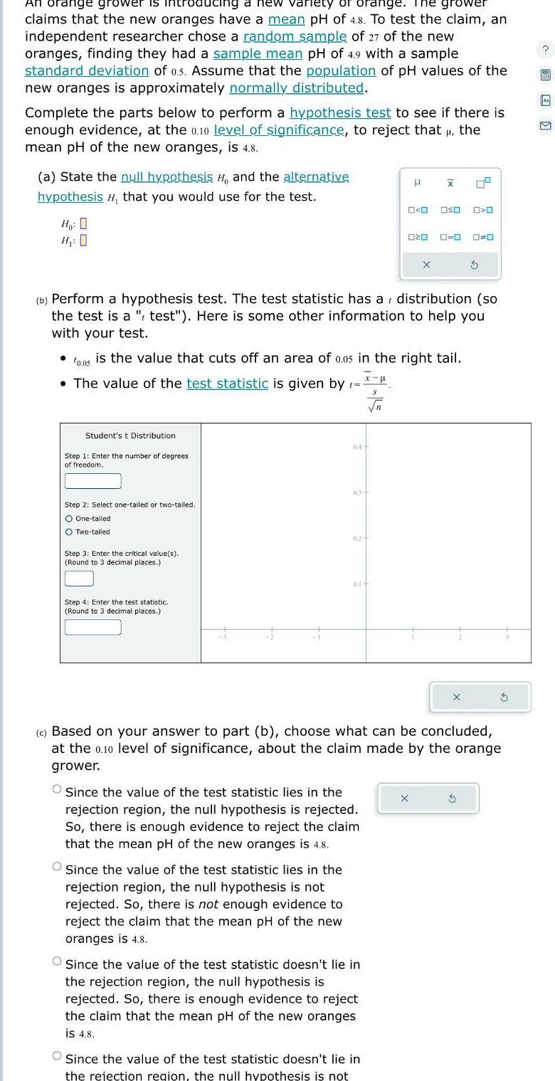 An orange grower is introducing a new variety of orange The grower claims that the new oranges have a mean pH of 4 8 To test the claim an independent researcher chose a random sample of 27 of the new oranges finding they had a sample mean pH of 4 9 with a sample standard deviation of 0 5 Assume that the population of pH values of the new oranges is approximately normally distributed Complete the parts below to perform a hypothesis test to see if there is enough evidence at the 0 10 level of significance to reject that the mean pH of the new oranges is 4 8 a State the null hypothesis H and the alternative hypothesis that you would use for the test Ho D H 0 Student s t Distribution Step 1 Enter the number of degrees of freedom Step 2 Select one tailed or two tailed O One tailed O Two tailed Step 3 Enter the critical value s Round to 3 decimal places Step 4 Enter the test statistic Round to 3 decimal places 10 05 is the value that cuts off an area of 0 05 in the right tail The value of the test statistic is given by t 04 b Perform a hypothesis test The test statistic has a distribution so the test is a test Here is some other information to help you with your test 0 3 Since the value of the test statistic lies in the rejection region the null hypothesis is not rejected So there is not enough evidence to reject the claim that the mean pH of the new oranges is 4 8 0 2 0 1 O Since the value of the test statistic lies in the rejection region the null hypothesis is rejected So there is enough evidence to reject the claim that the mean pH of the new oranges is 4 8 Since the value of the test statistic doesn t lie in the rejection region the null hypothesis is rejected So there is enough evidence to reject the claim that the mean pH of the new oranges is 4 8 H O O S Since the value of the test statistic doesn t lie in the rejection region the null hypothesis is not 020 X X X OSO 0 0 c Based on your answer to part b choose what can be concluded at the 0 10 level of significance about the claim made by the orange grower X O O S 1997 As M