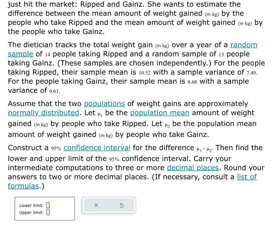 just hit the market Ripped and Gainz She wants to estimate the difference between the mean amount of weight gained in kg by the people who take Ripped and the mean amount of weight gained in kg by the people who take Gainz The dietician tracks the total weight gain in kg over a year of a random sample of 14 people taking Ripped and a random sample of 13 people taking Gainz These samples are chosen independently For the people taking Ripped their sample mean is 10 52 with a sample variance of 7 49 For the people taking Gainz their sample mean is 8 68 with a sample variance of 0 61 Assume that the two populations of weight gains are approximately normally distributed Let be the population mean amount of weight gained in kg by people who take Ripped Let be the population mean amount of weight gained in kg by people who take Gainz Construct a 95 confidence interval for the difference Then find the lower and upper limit of the 95 confidence interval Carry your intermediate computations to three or more decimal places Round your answers to two or more decimal places If necessary consult a list of formulas Lower limit Upper limit 8