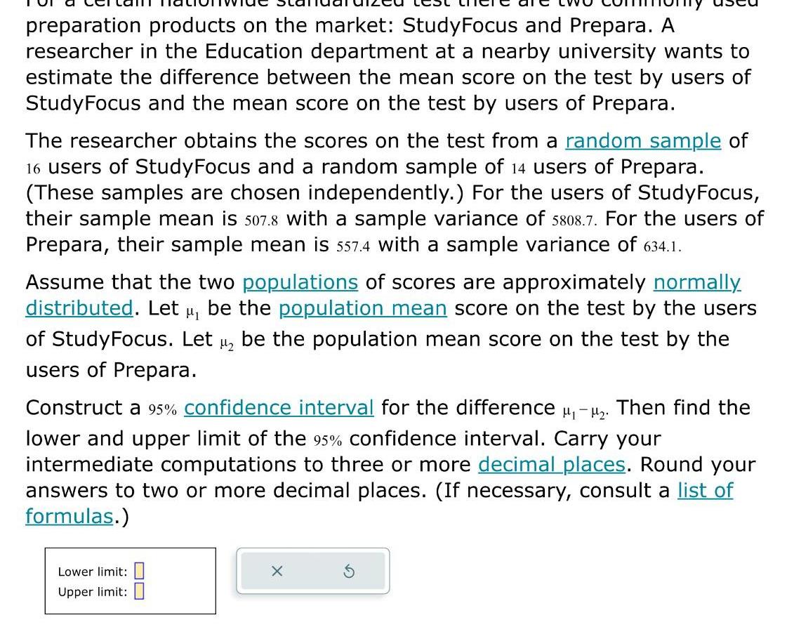 preparation products on the market Study Focus and Prepara A researcher in the Education department at a nearby university wants to estimate the difference between the mean score on the test by users of StudyFocus and the mean score on the test by users of Prepara The researcher obtains the scores on the test from a random sample of 16 users of StudyFocus and a random sample of 14 users of Prepara These samples are chosen independently For the users of StudyFocus their sample mean is 507 8 with a sample variance of 5808 7 For the users of Prepara their sample mean is 557 4 with a sample variance of 634 1 Assume that the two populations of scores are approximately normally distributed Let be the population mean score on the test by the users of StudyFocus Let 1 be the population mean score on the test by the users of Prepara Construct a 95 confidence interval for the difference Then find the lower and upper limit of the 95 confidence interval Carry your intermediate computations to three or more decimal places Round your answers to two or more decimal places If necessary consult a list of formulas Lower limit Upper limit X