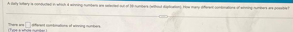 A daily lottery is conducted in which 4 winning numbers are selected out of 39 numbers without duplication How many different combinations of winning numbers are possible There are different combinations of winning numbers Type a whole number