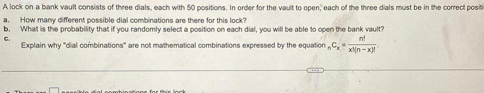 A lock on a bank vault consists of three dials each with 50 positions In order for the vault to open each of the three dials must be in the correct positi a How many different possible dial combinations are there for this lock b What is the probability that if you randomly select a position on each dial you will be able to open the bank vault C n Explain why dial combinations are not mathematical combinations expressed by the equation Cx x n x poccible dial combinations for this lock GEXEM