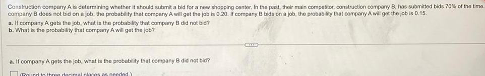 Construction company A is determining whether it should submit a bid for a new shopping center In the past their main competitor construction company B has submitted bids 70 of the time company B does not bid on a job the probability that company A will get the job is 0 20 If company B bids on a job the probability that company A will get the job is 0 15 a If company A gets the job what is the probability that company B did not bid b What is the probability that company A will get the job a If company A gets the job what is the probability that company B did not bid Round to three decimal places as needed CCIDIS