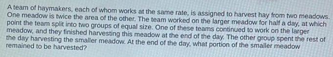 A team of haymakers each of whom works at the same rate is assigned to harvest hay from two meadows One meadow is twice the area of the other The team worked on the larger meadow for half a day at which point the team split into two groups of equal size One of these teams continued to work on the larger meadow and they finished harvesting this meadow at the end of the day The other group spent the rest of the day harvesting the smaller meadow At the end of the day what portion of the smaller meadow remained to be harvested