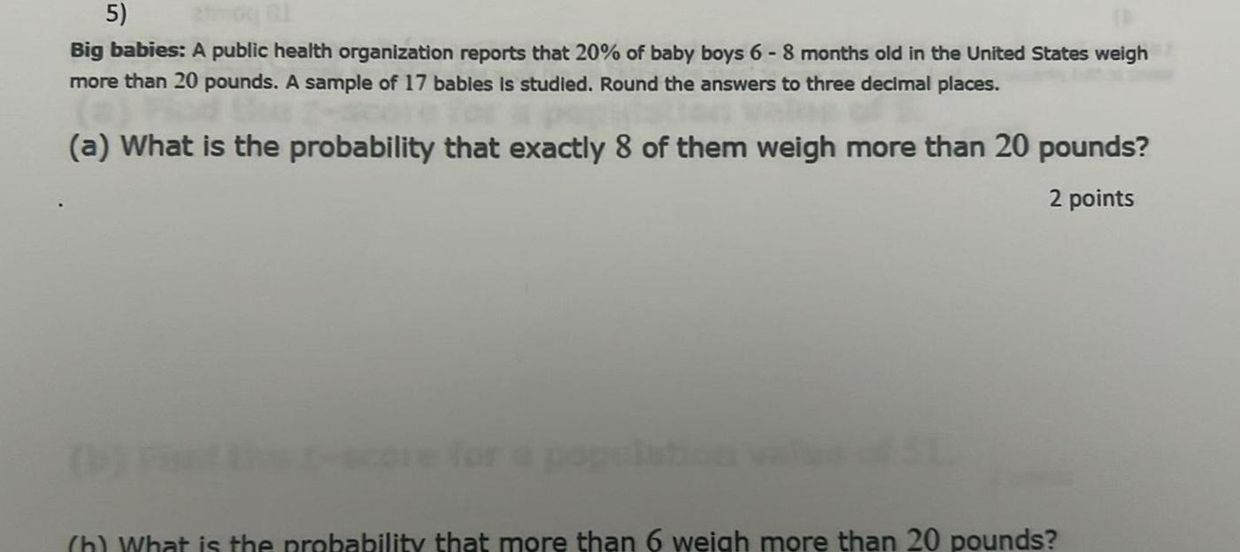 5 Big babies A public health organization reports that 20 of baby boys 6 8 months old in the United States weigh more than 20 pounds A sample of 17 babies is studied Round the answers to three decimal places a What is the probability that exactly 8 of them weigh more than 20 pounds 2 points h What is the probability that more than 6 weigh more than 20 pounds