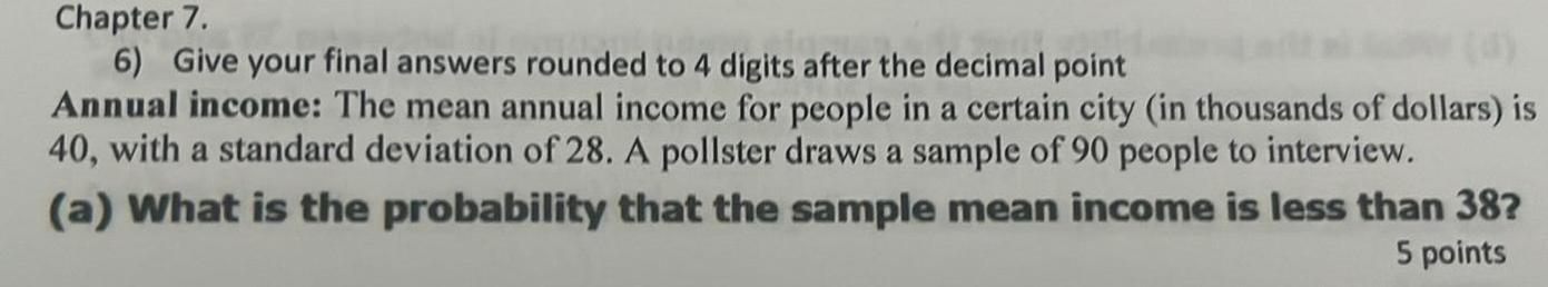 Chapter 7 6 Give your final answers rounded to 4 digits after the decimal point Annual income The mean annual income for people in a certain city in thousands of dollars is 40 with a standard deviation of 28 A pollster draws a sample of 90 people to interview a What is the probability that the sample mean income is less than 38 5 points