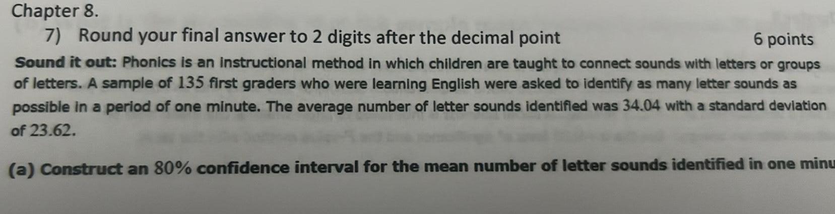 Chapter 8 6 points 7 Round your final answer to 2 digits after the decimal point Sound it out Phonics is an instructional method in which children are taught to connect sounds with letters or groups of letters A sample of 135 first graders who were learning English were asked to identify as many letter sounds as possible in a period of one minute The average number of letter sounds identified was 34 04 with a standard deviation of 23 62 a Construct an 80 confidence interval for the mean number of letter sounds identified in one minu