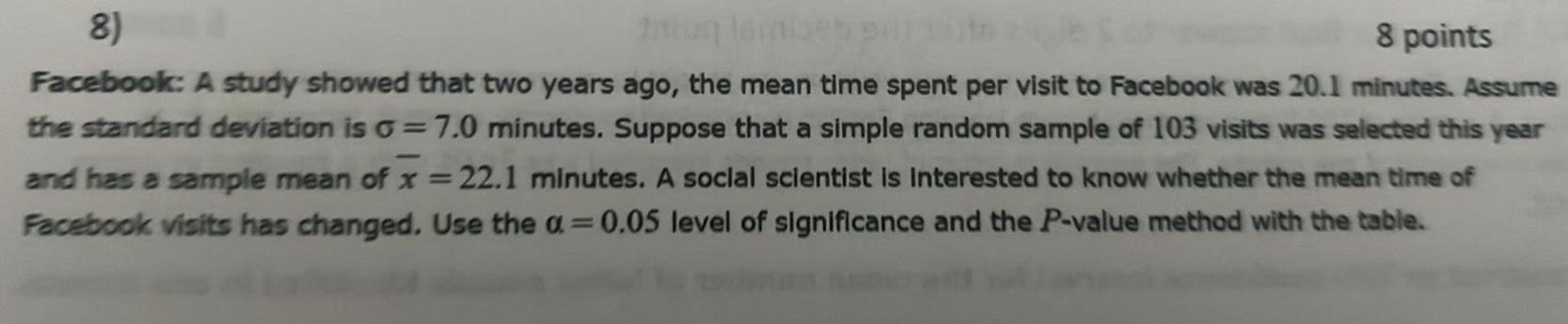 8 8 points Facebook A study showed that two years ago the mean time spent per visit to Facebook was 20 1 minutes Assume the standard deviation is G 7 0 minutes Suppose that a simple random sample of 103 visits was selected this year and has a sample mean of x 22 1 minutes A social scientist is interested to know whether the mean time of Facebook visits has changed Use the a 0 05 level of significance and the P value method with the table