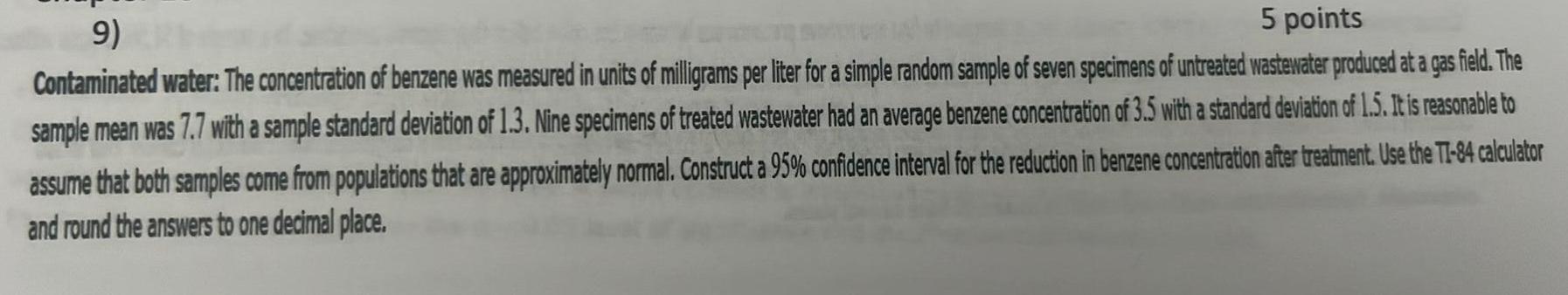 9 5 points Contaminated water The concentration of benzene was measured in units of milligrams per liter for a simple random sample of seven specimens of untreated wastewater produced at a gas field The sample mean was 7 7 with a sample standard deviation of 1 3 Nine specimens of treated wastewater had an average benzene concentration of 3 5 with a standard deviation of 1 5 It is reasonable to assume that both samples come from populations that are approximately normal Construct a 95 confidence interval for the reduction in benzene concentration after treatment Use the TI 84 calculator and round the answers to one decimal place