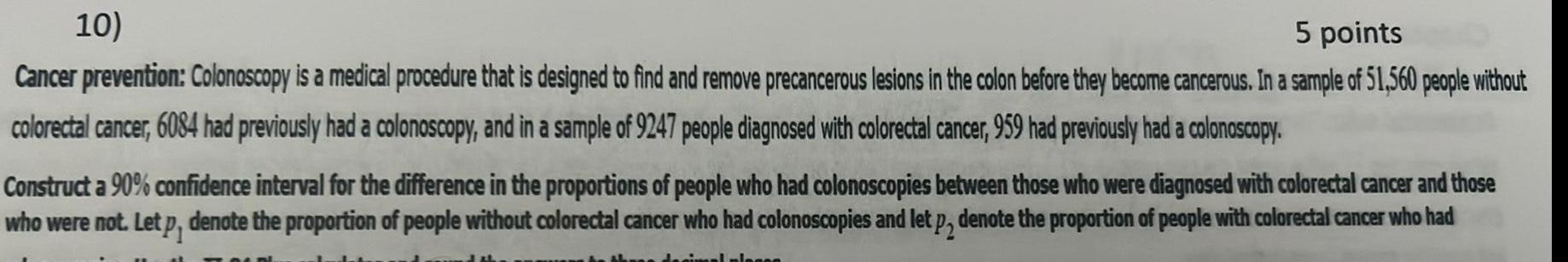 5 points 10 Cancer prevention Colonoscopy is a medical procedure that is designed to find and remove precancerous lesions in the colon before they become cancerous In a sample of 51 560 people without colorectal cancer 6084 had previously had a colonoscopy and in a sample of 9247 people diagnosed with colorectal cancer 959 had previously had a colonoscopy Construct a 90 confidence interval for the difference in the proportions of people who had colonoscopies between those who were diagnosed with colorectal cancer and those who were not Let p denote the proportion of people without colorectal cancer who had colonoscopies and let p2 denote the proportion of people with colorectal cancer who had