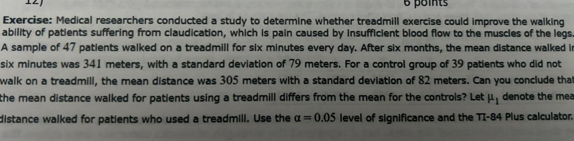 6 points Exercise Medical researchers conducted a study to determine whether treadmill exercise could improve the walking ability of patients suffering from claudication which is pain caused by insufficient blood flow to the muscles of the legs A sample of 47 patients walked on a treadmill for six minutes every day After six months the mean distance walked in six minutes was 341 meters with a standard deviation of 79 meters For a control group of 39 patients who did not walk on a treadmill the mean distance was 305 meters with a standard deviation of 82 meters Can you conclude that the mean distance walked for patients using a treadmill differs from the mean for the controls Let u denote the mea distance walked for patients who used a treadmill Use the 0 05 level of significance and the TI 84 Plus calculator