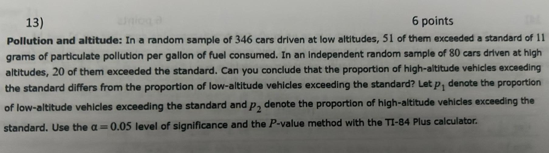 13 6 points Pollution and altitude In a random sample of 346 cars driven at low altitudes 51 of them exceeded a standard of 11 grams of particulate pollution per gallon of fuel consumed In an independent random sample of 80 cars driven at high altitudes 20 of them exceeded the standard Can you conclude that the proportion of high altitude vehicles exceeding the standard differs from the proportion of low altitude vehicles exceeding the standard Let p denote the proportion of low altitude vehicles exceeding the standard and p2 denote the proportion of high altitude vehicles exceeding the standard Use the a 0 05 level of significance and the P value method with the TI 84 Plus calculator