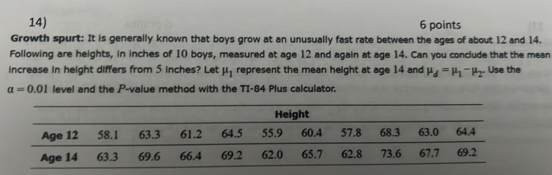 14 6 points ES Growth spurt It is generally known that boys grow at an unusually fast rate between the ages of about 12 and 14 Following are heights in inches of 10 boys measured at age 12 and again at age 14 Can you conclude that the mean Increase in height differs from 5 inches Let represent the mean height at age 14 and H 2 Use the a 0 01 level and the P value method with the TI 84 Plus calculator Age 12 Age 14 58 1 63 3 63 3 69 6 61 2 64 5 66 4 69 2 Height 55 9 60 4 62 0 65 7 57 8 68 3 62 8 73 6 63 0 64 4 67 7 69 2