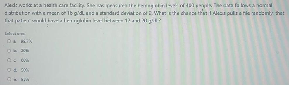 Alexis works at a health care facility She has measured the hemoglobin levels of 400 people The data follows a normal distribution with a mean of 16 g dL and a standard deviation of 2 What is the chance that if Alexis pulls a file randomly that that patient would have a hemoglobin level between 12 and 20 g dL Select one O a 99 7 Ob 20 O c 68 O d 50 95