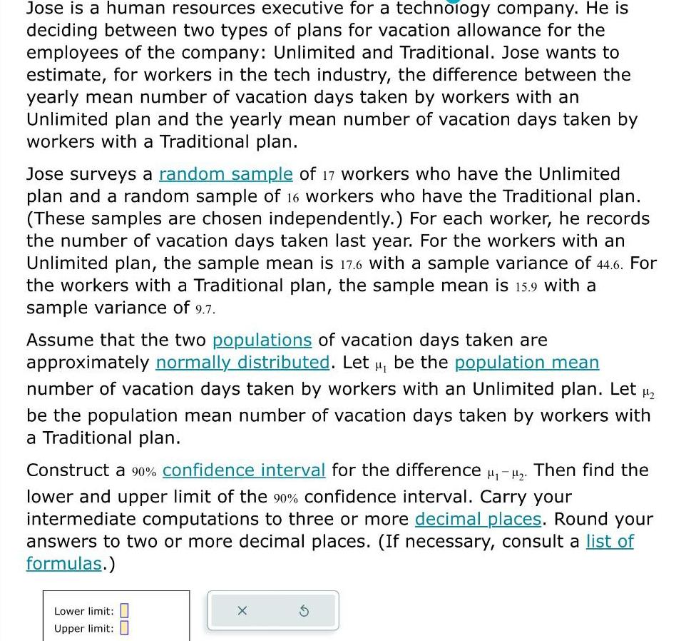 Jose is a human resources executive for a technology company He is deciding between two types of plans for vacation allowance for the employees of the company Unlimited and Traditional Jose wants to estimate for workers in the tech industry the difference between the yearly mean number of vacation days taken by workers with an Unlimited plan and the yearly mean number of vacation days taken by workers with a Traditional plan Jose surveys a random sample of 17 workers who have the Unlimited plan and a random sample of 16 workers who have the Traditional plan These samples are chosen independently For each worker he records the number of vacation days taken last year For the workers with an Unlimited plan the sample mean is 17 6 with a sample variance of 44 6 For the workers with a Traditional plan the sample mean is 15 9 with a sample variance of 9 7 Assume that the two populations of vacation days taken are approximately normally distributed Let u be the population mean number of vacation days taken by workers with an Unlimited plan Let be the population mean number of vacation days taken by workers with a Traditional plan Construct a 90 confidence interval for the difference Then find the lower and upper limit of the 90 confidence interval Carry your intermediate computations to three or more decimal places Round your answers to two or more decimal places If necessary consult a list of formulas Lower limit Upper limit X S