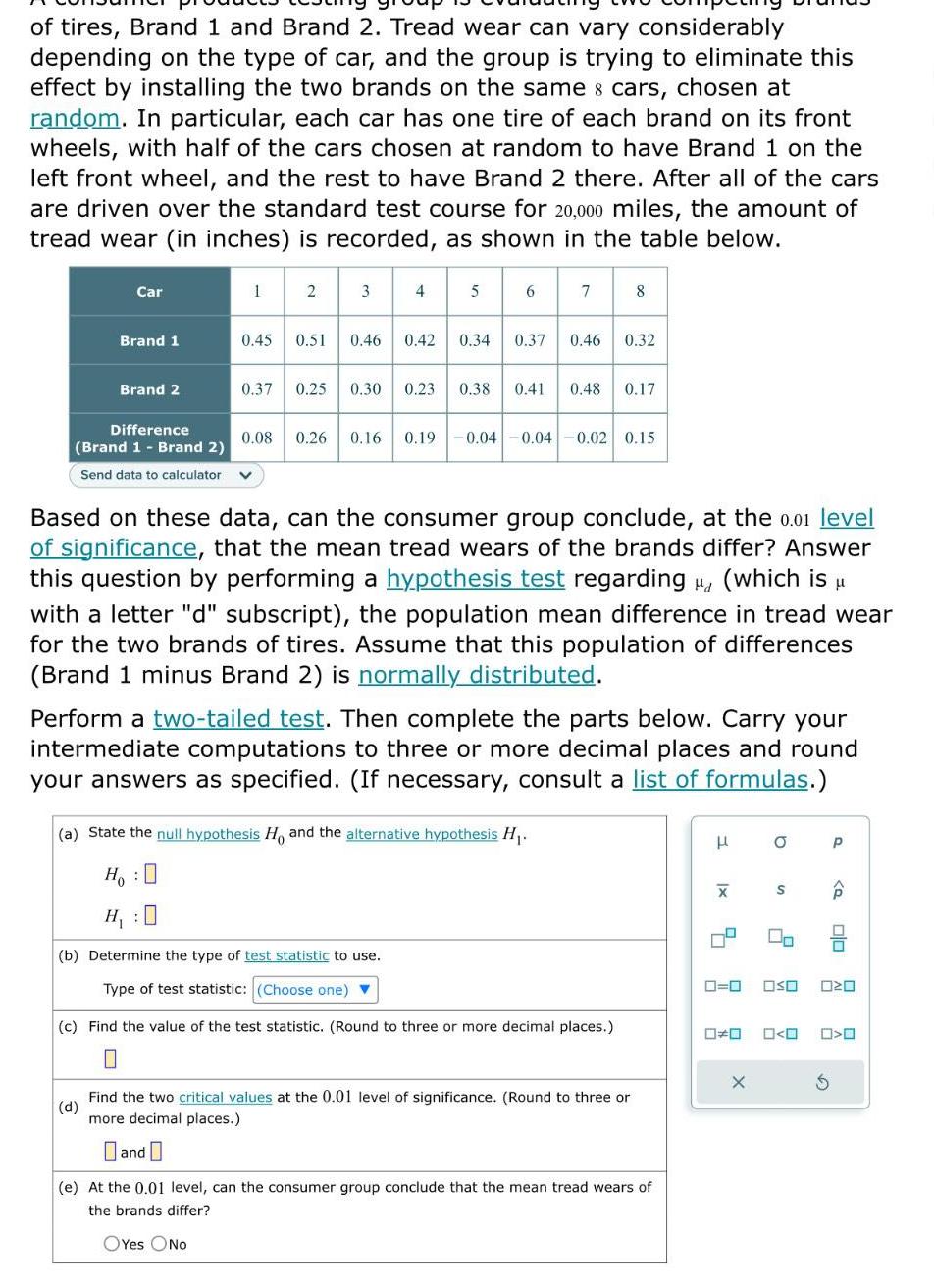 of tires Brand 1 and Brand 2 Tread wear can vary considerably depending on the type of car and the group is trying to eliminate this effect by installing the two brands on the same cars chosen at random In particular each car has one tire of each brand on its front wheels with half of the cars chosen at random to have Brand 1 on the left front wheel and the rest to have Brand 2 there After all of the cars are driven over the standard test course for 20 000 miles the amount of tread wear in inches is recorded as shown in the table below 34 4 Car Brand 1 Brand 2 Difference Brand 1 Brand 2 Send data to calculator 1 2 5 7 0 45 0 51 0 46 0 42 0 34 0 37 0 46 0 32 8 0 37 0 25 0 30 0 23 0 38 0 41 0 48 0 17 0 08 0 26 0 16 0 19 0 04 0 04 0 02 0 15 Based on these data can the consumer group conclude at the 0 01 level of significance that the mean tread wears of the brands differ Answer this question by performing a hypothesis test regarding which is with a letter d subscript the population mean difference in tread wear for the two brands of tires Assume that this population of differences Brand 1 minus Brand 2 is normally distributed a State the null hypothesis Ho and the alternative hypothesis H HO H 0 b Determine the type of test statistic to use Type of test statistic Choose one Perform a two tailed test Then complete the parts below Carry your intermediate computations to three or more decimal places and round your answers as specified If necessary consult a list of formulas c Find the value of the test statistic Round to three or more decimal places 0 d Find the two critical values at the 0 01 level of significance Round to three or more decimal places and e At the 0 01 level can the consumer group conclude that the mean tread wears of the brands differ OYes ONO H XI O X S 00 0 0 OSO O O P Q S 0 0 020 O O