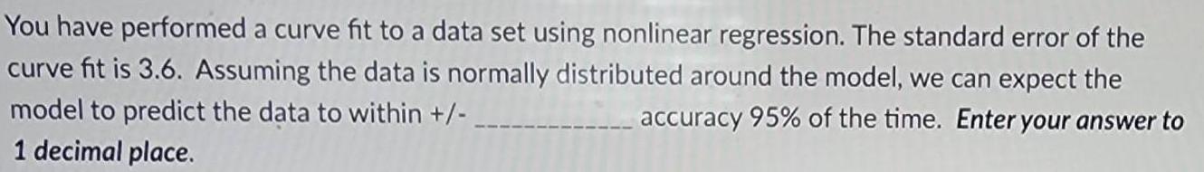 You have performed a curve fit to a data set using nonlinear regression The standard error of the curve fit is 3 6 Assuming the data is normally distributed around the model we can expect the model to predict the data to within accuracy 95 of the time Enter your answer to 1 decimal place