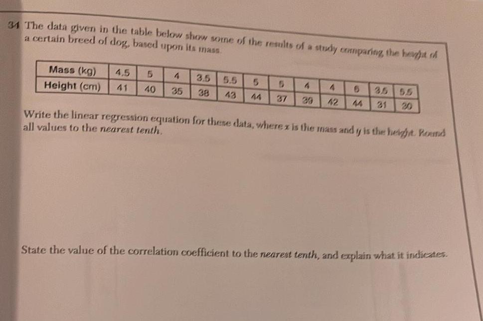 34 The data given in the table below show some of the results of a study comparing the height ch a certain breed of dog based upon its mass Mass kg Height cm 4 5 5 41 40 4 35 3 5 38 5 5 5 5 4 4 6 43 44 37 29 42 44 31 35 55 Write the linear regression equation for these data wherex is the mass and y is the height Round all values to the nearest tenth State the value of the correlation coefficient to the nearest tenth and explain what it indicates