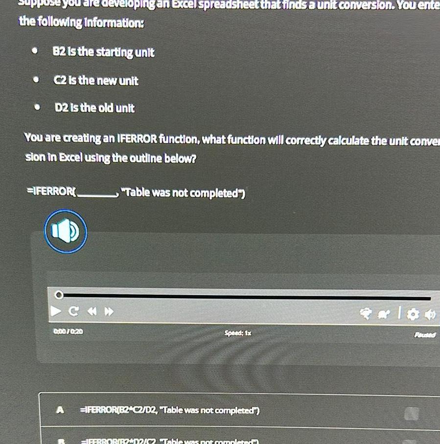 puse you are developing an Excel spreadsheet that finds a unit conversion You ente the following information B2 is the starting unit C2 is the new unit D2 is the old unit You are creating an IFERROR function what function will correctly calculate the unit conve sion in Excel using the outline below IFERROR CH 0 00 0 20 A Table was not completed Speed 1x IFERROR B2 C2 D2 Table was not completed IFERROR B2 02 02 Table was not completed Paused