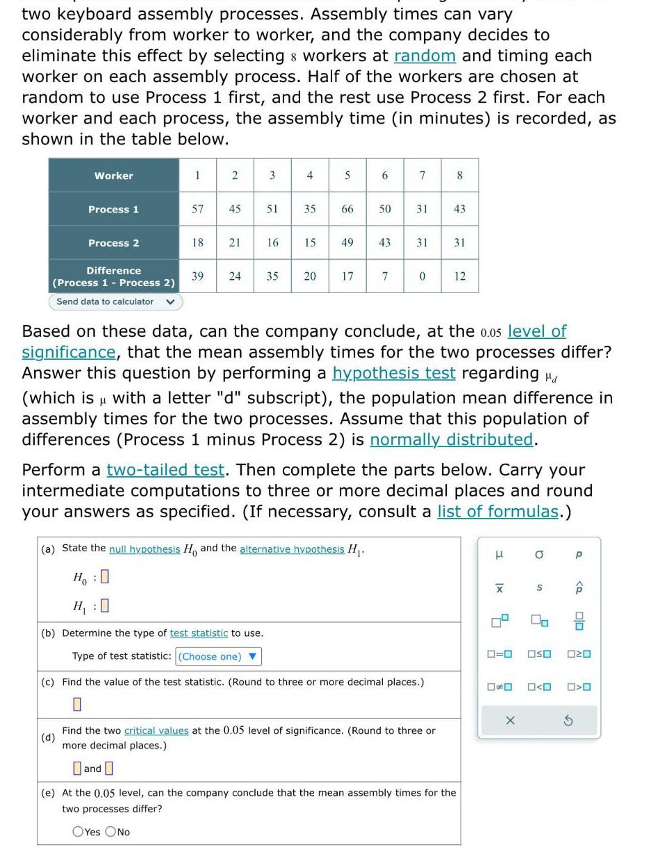 two keyboard assembly processes Assembly times can vary considerably from worker to worker and the company decides to eliminate this effect by selecting workers at random and timing each worker on each assembly process Half of the workers are chosen at random to use Process 1 first and the rest use Process 2 first For each worker and each process the assembly time in minutes is recorded as shown in the table below Worker Process 1 Process 2 Difference Process 1 Process 2 Send data to calculator 1 2 3 57 45 51 18 21 16 4 35 15 39 24 35 20 5 66 17 6 49 43 50 31 a State the null hypothesis Ho and the alternative hypothesis H Ho H 0 b Determine the type of test statistic to use Type of test statistic Choose one 7 7 0 8 31 31 43 Based on these data can the company conclude at the 0 05 level of significance that the mean assembly times for the two processes differ Answer this question by performing a hypothesis test regarding d L which is with a letter d subscript the population mean difference in assembly times for the two processes Assume that this population of differences Process 1 minus Process 2 is normally distributed c Find the value of the test statistic Round to three or more decimal places 0 12 Perform a two tailed test Then complete the parts below Carry your intermediate computations to three or more decimal places and round your answers as specified If necessary consult a list of formulas d Find the two critical values at the 0 05 level of significance Round to three or more decimal places and e At the 0 05 level can the company conclude that the mean assembly times for the two processes differ OYes No H x 0 0 O 4 2 X S OSO 0 0 P S Q olo OZO O