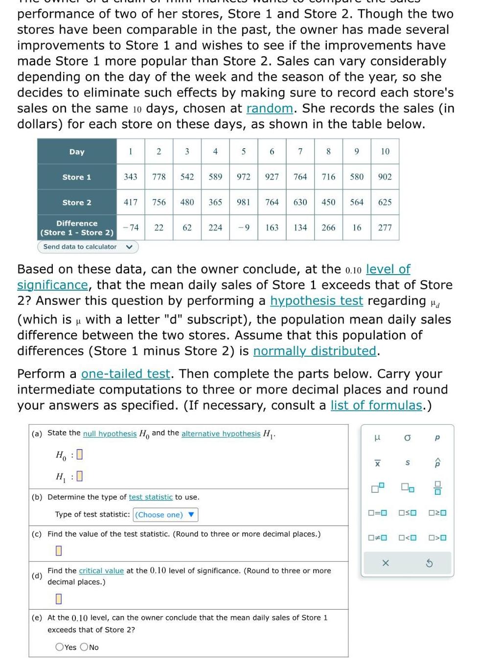 performance of two of her stores Store 1 and Store 2 Though the two stores have been comparable in the past the owner has made several improvements to Store 1 and wishes to see if the improvements have made Store 1 more popular than Store 2 Sales can vary considerably depending on the day of the week and the season of the year so she decides to eliminate such effects by making sure to record each store s sales on the same 10 days chosen at random She records the sales in dollars for each store on these days as shown in the table below Day Store 1 Store 2 Difference Store 1 Store 2 Send data to calculator 1 343 2 74 778 3 542 4 589 417 756 480 365 5 972 981 22 62 224 9 6 7 8 927 764 716 580 902 764 630 450 564 625 9 163 134 266 16 277 Based on these data can the owner conclude at the 0 10 level of significance that the mean daily sales of Store 1 exceeds that of Store 2 Answer this question by performing a hypothesis test regarding H which is with a letter d subscript the population mean daily sales difference between the two stores Assume that this population of differences Store 1 minus Store 2 is normally distributed a State the null hypothesis Ho and the alternative hypothesis H H H b Determine the type of test statistic to use Type of test statistic Choose one c Find the value of the test statistic Round to three or more decimal places Perform a one tailed test Then complete the parts below Carry your intermediate computations to three or more decimal places and round your answers as specified If necessary consult a list of formulas d Find the critical value at the 0 10 level of significance Round to three or more decimal places e At the 0 10 level can the owner conclude that the mean daily sales of Store 1 exceeds that of Store OYes No H Ix X 0 0 0 0 X O S OSO 0 0 P P S 010 030 O