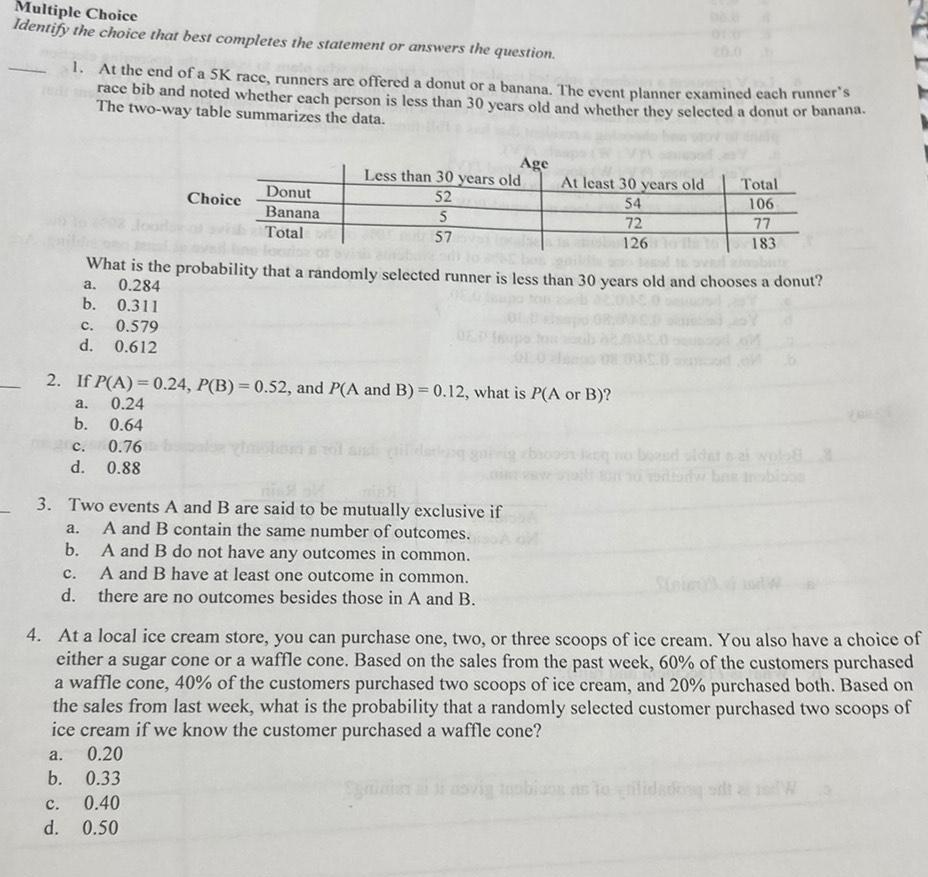 Multiple Choice Identify the choice that best completes the statement or answers the question 1 At the end of a 5K race runners are offered a donut or a banana The event planner examined each runner s race bib and noted whether each person is less than 30 years old and whether they selected a donut or banana The two way table summarizes the data 0 311 C 0 579 d 0 612 a Choice b Donut Banana Total 2 If P A 0 24 P B 0 52 and P A and B 0 12 what is P A or B a 0 24 b 0 64 c 0 76 d 0 88 Age Less than 30 years old At least 30 years old 52 54 5 57 3 Two events A and B are said to be mutually exclusive if A and B contain the same number of outcomes What is the probability that a randomly selected runner is less than 30 years old and chooses a donut a 0 284 b A and B do not have any outcomes in common C A and B have at least one outcome in common d there are no outcomes besides those in A and B C 0 40 d 0 50 72 126 Total 106 77 183 4 At a local ice cream store you can purchase one two or three scoops of ice cream You also have a choice of either a sugar cone or a waffle cone Based on the sales from the past week 60 of the customers purchased a waffle cone 40 of the customers purchased two scoops of ice cream and 20 purchased both Based on the sales from last week what is the probability that a randomly selected customer purchased two scoops of ice cream if we know the customer purchased a waffle cone a 0 20 b 0 33