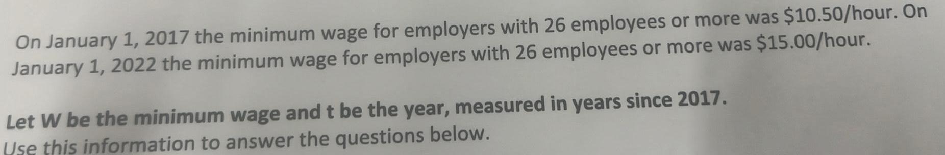 On January 1 2017 the minimum wage for employers with 26 employees or more was 10 50 hour On January 1 2022 the minimum wage for employers with 26 employees or more was 15 00 hour Let W be the minimum wage and t be the year measured in years since 2017 Use this information to answer the questions below