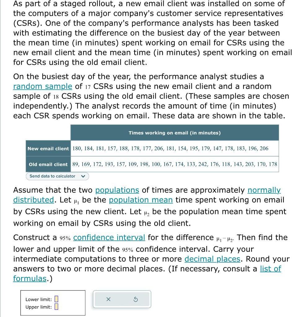 As part of a staged rollout a new email client was installed on some of the computers of a major company s customer service representatives CSRs One of the company s performance analysts has been tasked with estimating the difference on the busiest day of the year between the mean time in minutes spent working on email for CSRS using the new email client and the mean time in minutes spent working on email for CSRS using the old email client On the busiest day of the year the performance analyst studies a random sample of 17 CSRS using the new email client and a random sample of 18 CSRS using the old email client These samples are chosen independently The analyst records the amount of time in minutes each CSR spends working on email These data are shown in the table New email client 180 184 181 157 188 178 177 206 181 154 195 179 147 178 183 196 206 Old email client 89 169 172 193 157 109 198 100 167 174 133 242 176 118 143 203 170 178 Send data to calculator V Times working on email in minutes Assume that the two populations of times are approximately normally distributed Let be the population mean time spent working on email by CSRS using the new client Let be the population mean time spent working on email by CSRS using the old client Construct a 95 confidence interval for the difference Then find the lower and upper limit of the 95 confidence interval Carry your intermediate computations to three or more decimal places Round your answers to two or more decimal places If necess ry consult a list of formulas Lower limit Upper limit X