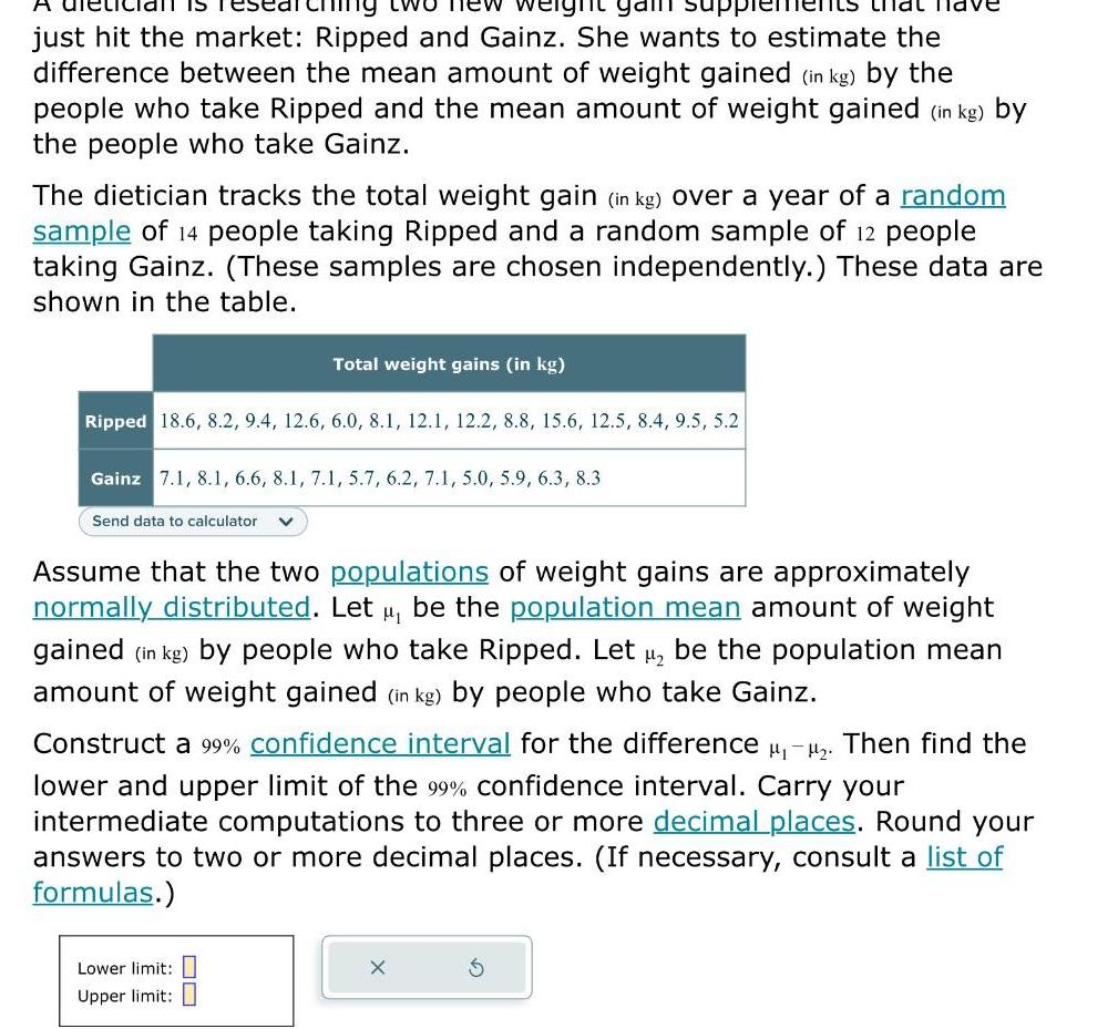 wo new eight gam su just hit the market Ripped and Gainz She wants to estimate the difference between the mean amount of weight gained in kg by the people who take Ripped and the mean amount of weight gained in kg by the people who take Gainz The dietician tracks the total weight gain in kg over a year of a random sample of 14 people taking Ripped and a random sample of 12 people taking Gainz These samples are chosen independently These data are shown in the table IS Ripped 18 6 8 2 9 4 12 6 6 0 8 1 12 1 12 2 8 8 15 6 12 5 8 4 9 5 5 2 Gainz 7 1 8 1 6 6 8 1 7 1 5 7 6 2 7 1 5 0 5 9 6 3 8 3 Send data to calculator Total weight gains in kg Assume that the two populations of weight gains are approximately normally distributed Let be the population mean amount of weight gained in kg by people who take Ripped Let H be the population mean amount of weight gained in kg by people who take Gainz Lower limit Construct a 99 confidence interval for the difference Then find the lower and upper limit of the 99 confidence interval Carry your intermediate computations to three or more decimal places Round your answers to two or more decimal places If necessary consult a list of formulas Upper limit 80 X 3