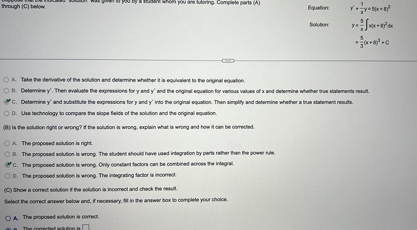 through C below on was given to you by a student whom you are tutoring Complete parts A A The proposed solution is right B The proposed solution is wrong The student should have used integration by parts rather than the power rule C The proposed solution is wrong Only constant factors can be combined across the integral OD The proposed solution is wrong The integrating factor is incorrect C Show a correct solution if the solution is incorrect and check the result Select the correct answer below and if necessary fill in the answer box to complete your choice OA The proposed solution is correct OR The corrected solution is Equation Solution OA Take the derivative of the solution and determine whether it is equivalent to the original equation O B Determine y Then evaluate the expressions for y and y and the original equation for various values of x and determine whether true statements result c Determine y and substitute the expressions for y and y into the original equation Then simplify and determine whether a true statement results Use technology to compare the slope fields of the solution and the original equation B is the solution right or wrong If the solution is wrong explain what is wrong and how it can be corrected y y 5 x 8 x x 8 dx x 8 C y