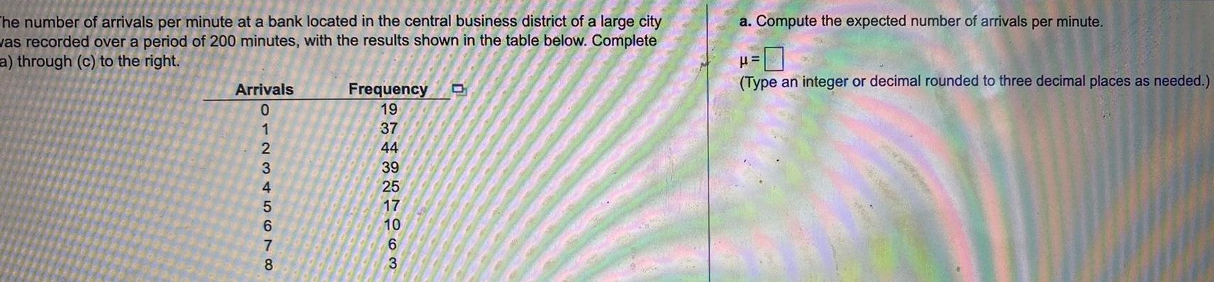 The number of arrivals per minute at a bank located in the central business district of a large city was recorded over a period of 200 minutes with the results shown in the table below Complete a through c to the right Arrivals 012345678 Frequency 19 37 44 39 25 17 10 6 3 D a Compute the expected number of arrivals per minute Type an integer or decimal rounded to three decimal places as needed