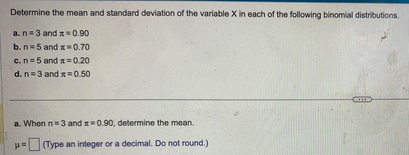 Determine the mean and standard deviation of the variable X in each of the following binomial distributions a n 3 and 0 90 b n 5 and 0 70 c n 5 and 0 20 d n 3 and 0 50 a When n 3 and 0 90 determine the mean Type an integer or a decimal Do not round BOCK