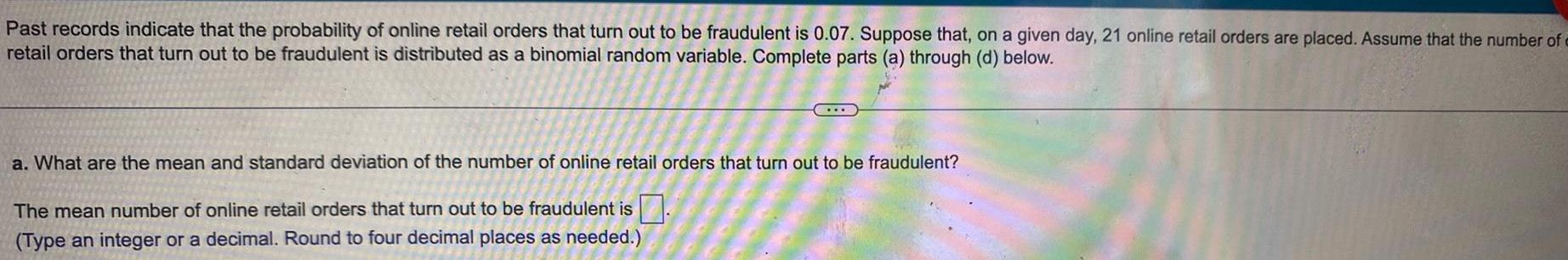 Past records indicate that the probability of online retail orders that turn out to be fraudulent is 0 07 Suppose that on a given day 21 online retail orders are placed Assume that the number of retail orders that turn out to be fraudulent is distributed as a binomial random variable Complete parts a through d below a What are the mean and standard deviation of the number of online retail orders that turn out to be fraudulent The mean number of online retail orders that turn out to be fraudulent is Type an integer or a decimal Round to four decimal places as needed